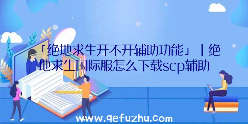 「绝地求生开不开辅助功能」|绝地求生国际服怎么下载scp辅助